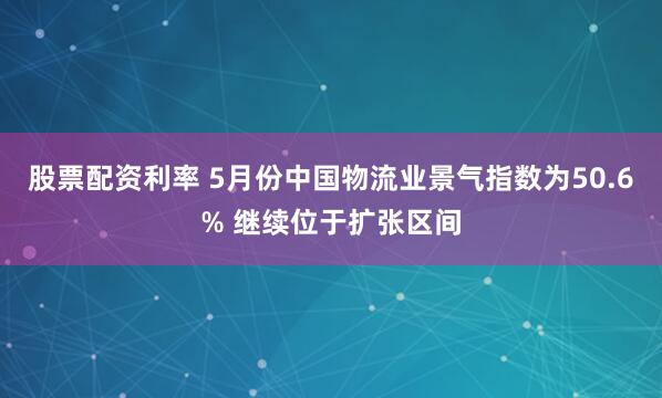 股票配资利率 5月份中国物流业景气指数为50.6% 继续位于扩张区间