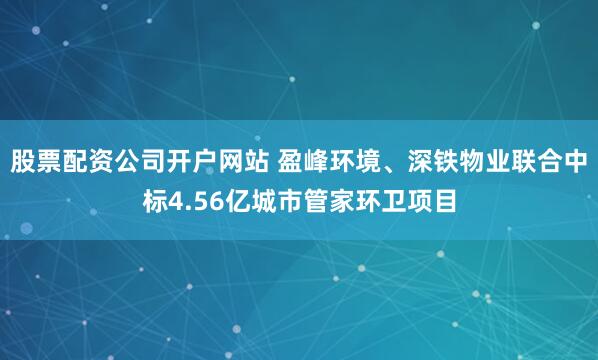 股票配资公司开户网站 盈峰环境、深铁物业联合中标4.56亿城市管家环卫项目