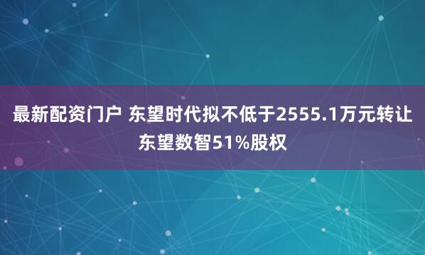 最新配资门户 东望时代拟不低于2555.1万元转让东望数智51%股权