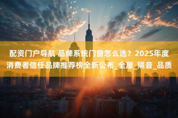 配资门户导航 品牌系统门窗怎么选？2025年度消费者信任品牌推荐榜全新公布_全屋_隔音_品质