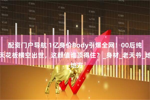 配资门户导航 1亿身价Body引爆全网！00后纯欲天花板横空出世，这颜值谁顶得住？_身材_老天爷_地方