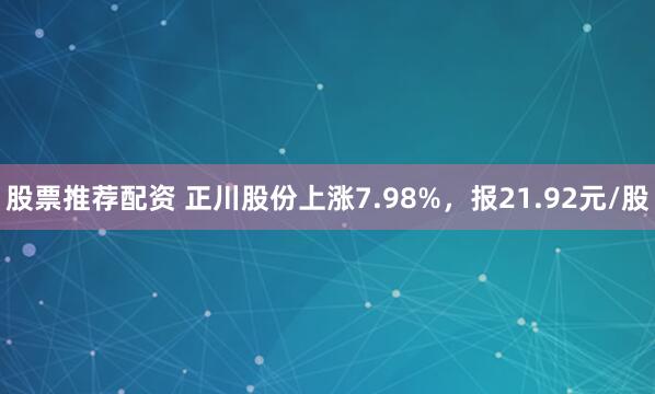 股票推荐配资 正川股份上涨7.98%，报21.92元/股