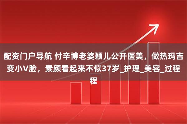 配资门户导航 付辛博老婆颖儿公开医美，做热玛吉变小V脸，素颜看起来不似37岁_护理_美容_过程