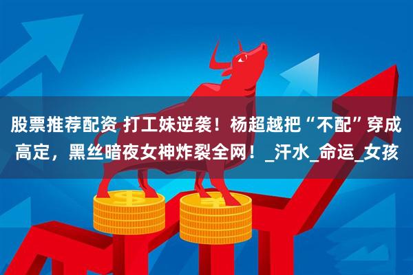 股票推荐配资 打工妹逆袭！杨超越把“不配”穿成高定，黑丝暗夜女神炸裂全网！_汗水_命运_女孩