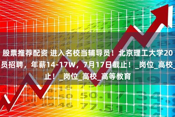 股票推荐配资 进入名校当辅导员！北京理工大学2025年辅导员招聘，年薪14-17W，7月17日截止！_岗位_高校_高等教育