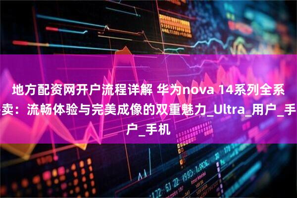 地方配资网开户流程详解 华为nova 14系列全系热卖：流畅体验与完美成像的双重魅力_Ultra_用户_手机