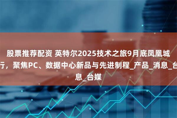 股票推荐配资 英特尔2025技术之旅9月底凤凰城举行，聚焦PC、数据中心新品与先进制程_产品_消息_台媒