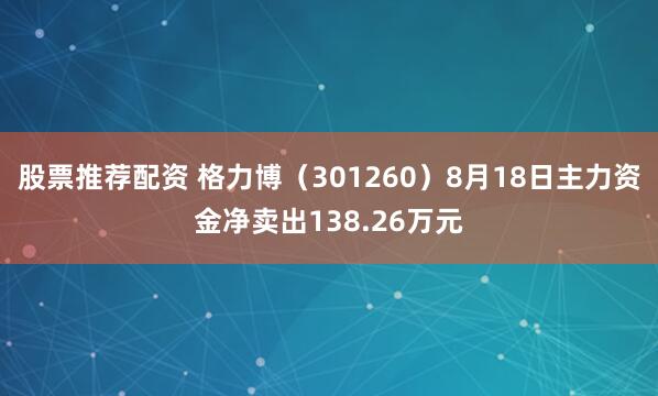 股票推荐配资 格力博（301260）8月18日主力资金净卖出138.26万元