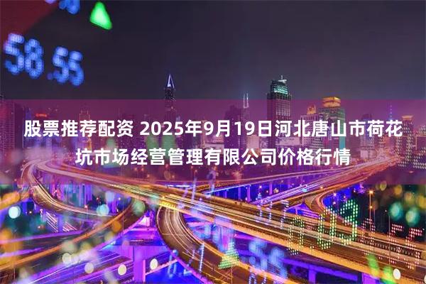 股票推荐配资 2025年9月19日河北唐山市荷花坑市场经营管理有限公司价格行情