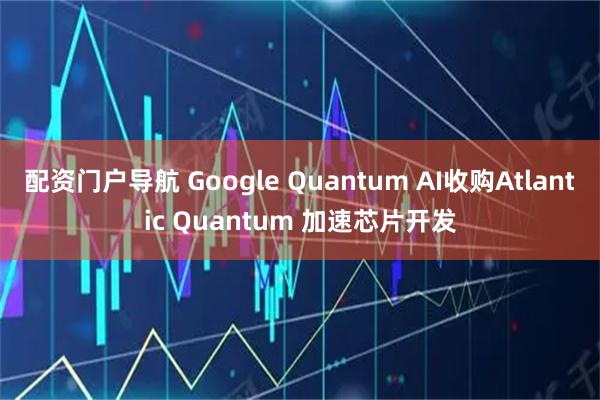 配资门户导航 Google Quantum AI收购Atlantic Quantum 加速芯片开发
