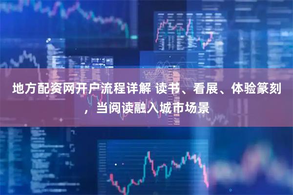 地方配资网开户流程详解 读书、看展、体验篆刻，当阅读融入城市场景