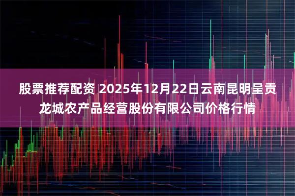 股票推荐配资 2025年12月22日云南昆明呈贡龙城农产品经营股份有限公司价格行情